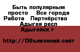 Быть популярным просто! - Все города Работа » Партнёрство   . Адыгея респ.,Адыгейск г.